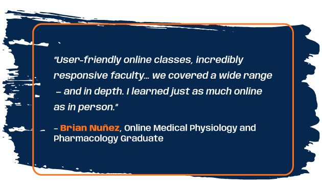 Quote from online medical physiology and pharmacology graduate: “User-friendly online classes, incredibly responsive faculty… we covered a wide range — and in depth. I learned just as much online as in person.”