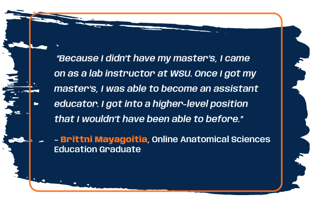 Quote from program graduate Brittni Mayagoitia: “Because I didn’t have my master’s, I came on as a lab instructor at WSU. Once I got my master’s, I was able to become an assistant educator. I got into a higher-level position that I wouldn’t have been able to before.”