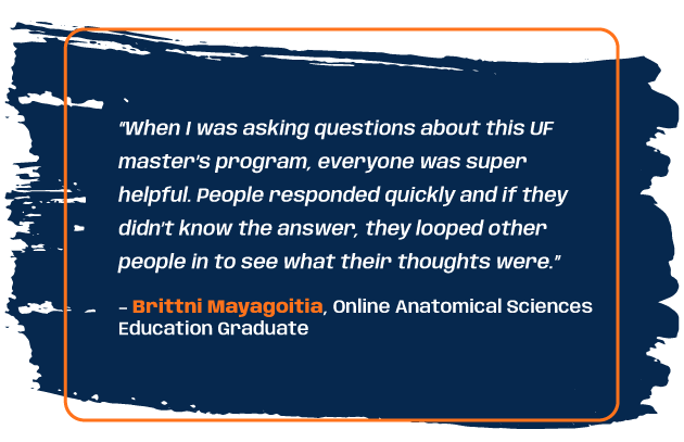 Quote from program graduate Brittni Mayagoitia: “When I was asking questions about this UF master’s program, everyone was super helpful. People responded quickly and if they didn’t know the answer, they looped other people in to see what their thoughts were.”