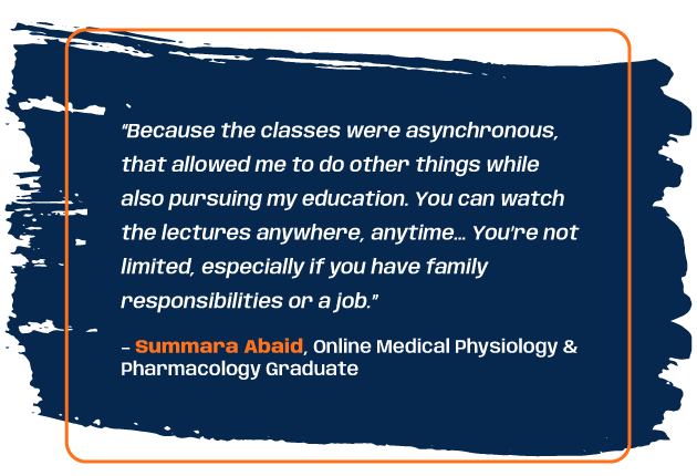 Quote from medical physiology and pharmacology graduate Summara Abaid: “Because the classes were asynchronous, that allowed me to do other things while also pursuing my education. You can watch the lectures anywhere, anytime… You’re not limited, especially if you have family responsibilities or a job.”