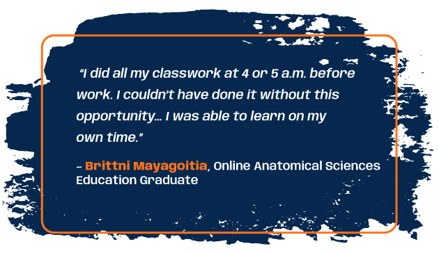 Quote from anatomical sciences education graduate Brittni Mayagoitia: “I did all my classwork at 4 or 5 a.m. before work. I couldn’t have done it without this opportunity… I was able to learn on my own time.”