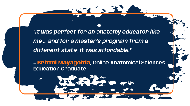 Quote from anatomical sciences education program graduate Brittni Mayagoitia: “It was perfect for an anatomy educator like me … and for a master’s program from a different state, it was affordable.”