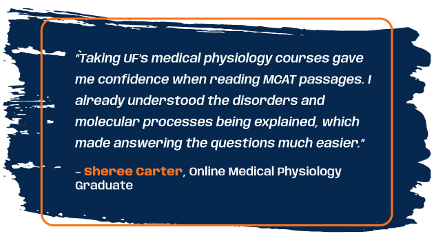 Quote from program graduate Sheree Carter: “Taking UF’s medical physiology courses gave me confidence when reading MCAT passages. I already understood the disorders and molecular processes being explained, which made answering the questions much easier.”